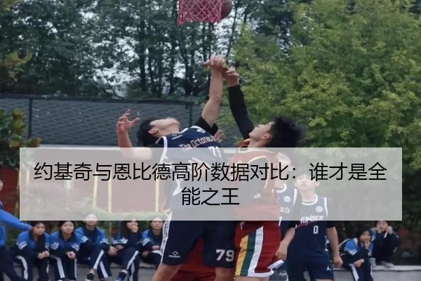 约基奇与恩比德高阶数据对比：谁才是全能之王