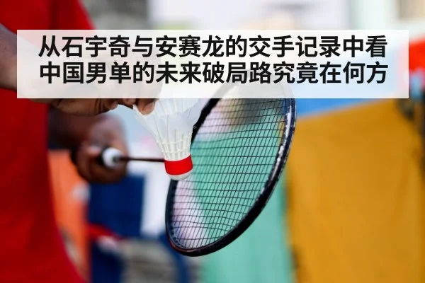 从石宇奇与安赛龙的交手记录中看中国男单的未来破局路究竟在何方